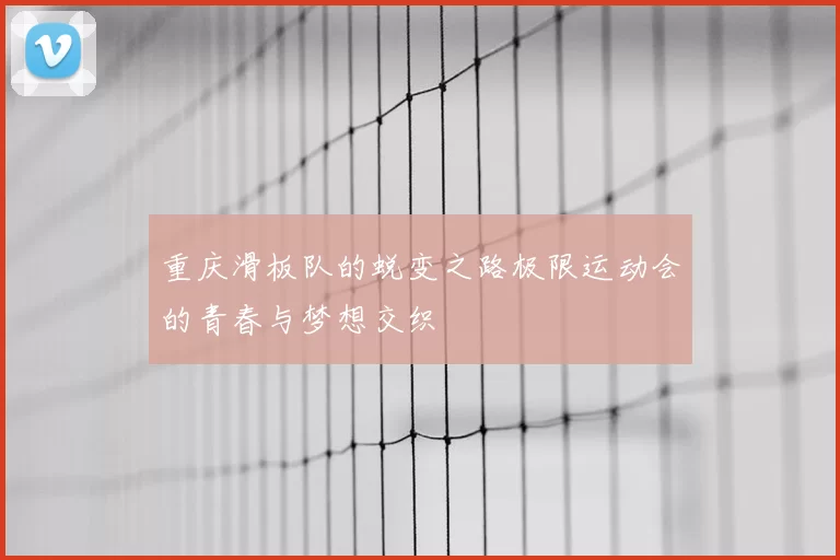 重庆滑板队的蜕变之路极限运动会的青春与梦想交织