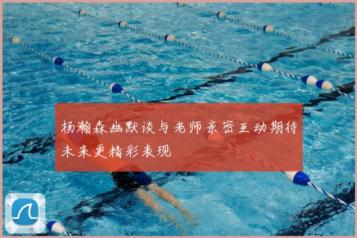 杨瀚森幽默谈与老师亲密互动期待未来更精彩表现