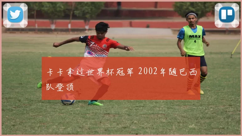 卡卡拿过世界杯冠军 2002年随巴西队登顶