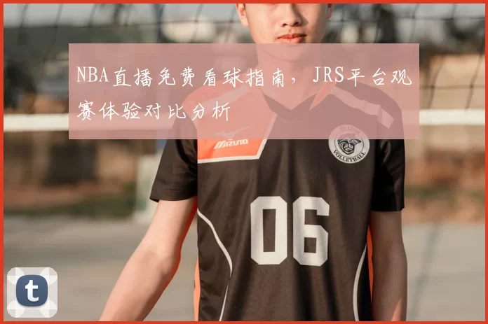 NBA直播免费看球指南，JRS平台观赛体验对比分析