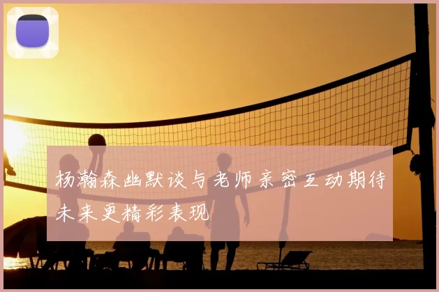 杨瀚森幽默谈与老师亲密互动期待未来更精彩表现