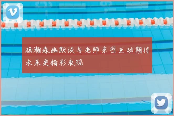 杨瀚森幽默谈与老师亲密互动期待未来更精彩表现