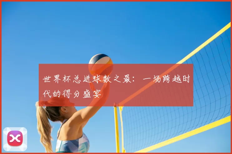 世界杯总进球数之最:一场跨越时代的得分盛宴