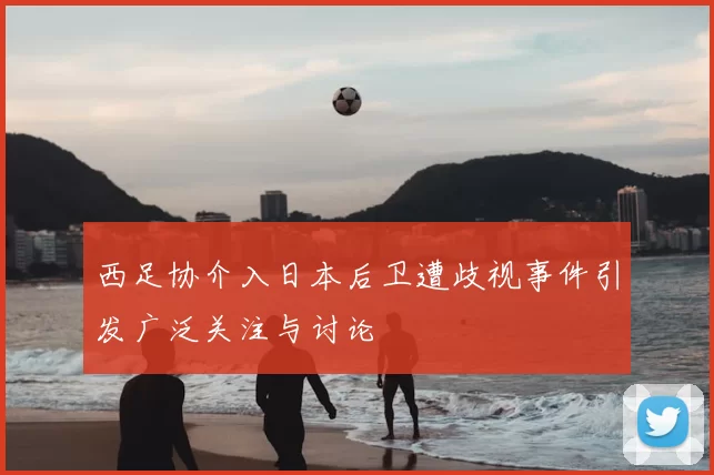 西足协介入日本后卫遭歧视事件引发广泛关注与讨论