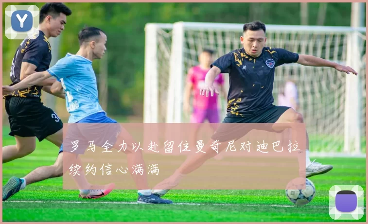 罗马全力以赴留住曼奇尼对迪巴拉续约信心满满
