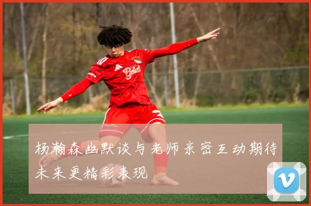 杨瀚森幽默谈与老师亲密互动期待未来更精彩表现