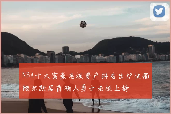 NBA十大富豪老板资产排名出炉快船鲍尔默居首湖人勇士老板上榜