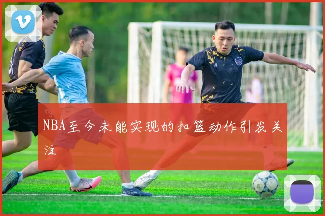 NBA至今未能实现的扣篮动作引发关注