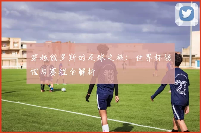 穿越俄罗斯的足球之旅:世界杯场馆与赛程全解析