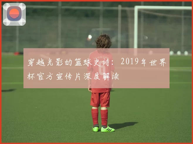 穿越光影的篮球史诗:2019年世界杯官方宣传片深度解读