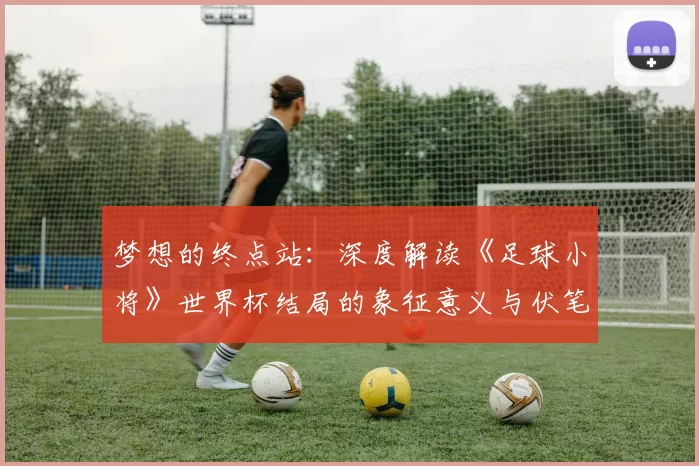 梦想的终点站:深度解读《足球小将》世界杯结局的象征意义与伏笔回收
