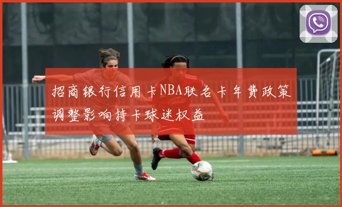 招商银行信用卡NBA联名卡年费政策调整影响持卡球迷权益