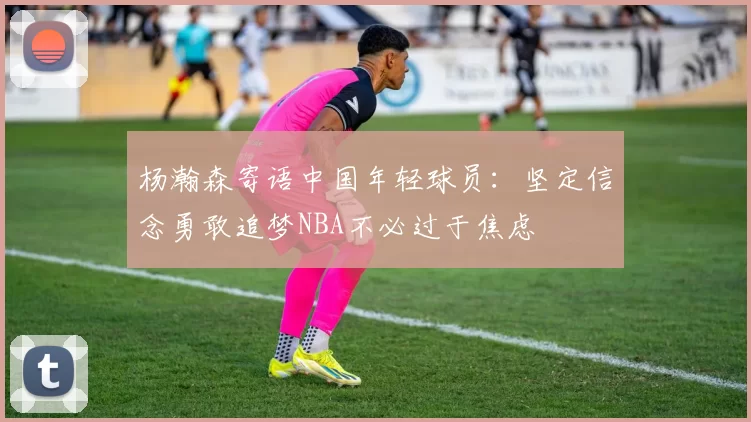 杨瀚森寄语中国年轻球员:坚定信念勇敢追梦NBA不必过于焦虑