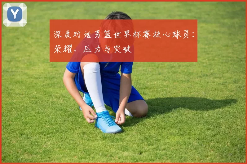 深度对话男篮世界杯赛核心球员:荣耀、压力与突破