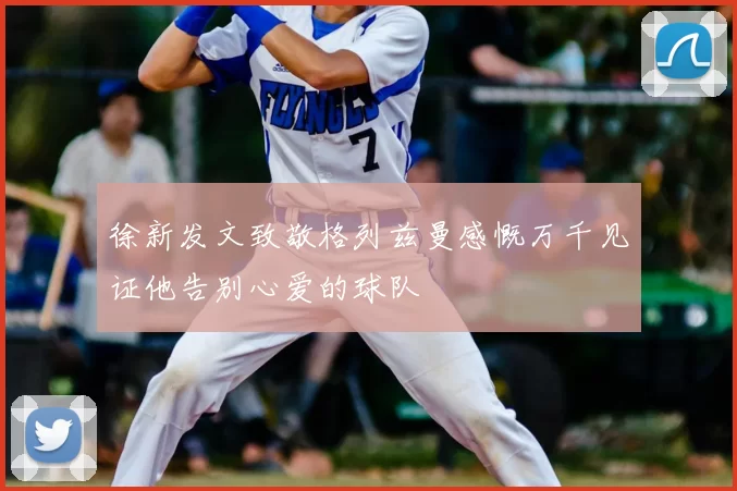 徐新发文致敬格列兹曼感慨万千见证他告别心爱的球队