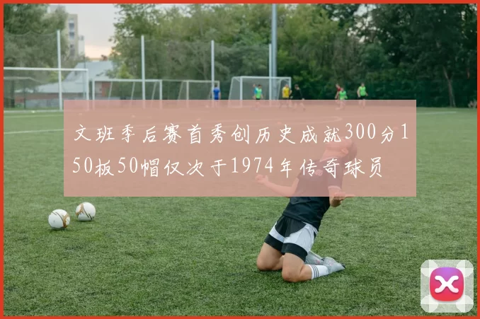 文班季后赛首秀创历史成就300分150板50帽仅次于1974年传奇球员