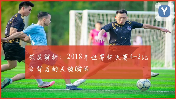 深度解析:2018年世界杯决赛4-2比分背后的关键瞬间