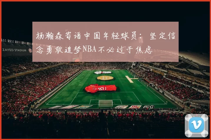 杨瀚森寄语中国年轻球员：坚定信念勇敢追梦NBA不必过于焦虑