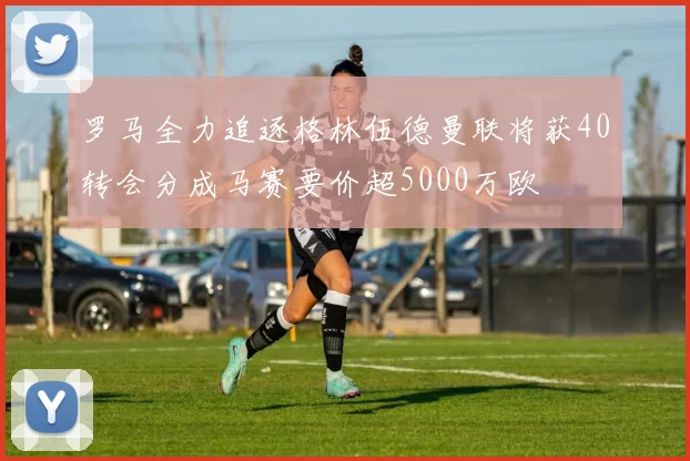 罗马全力追逐格林伍德曼联将获40转会分成马赛要价超5000万欧