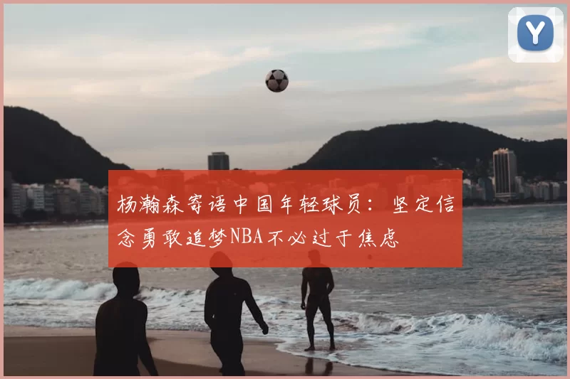杨瀚森寄语中国年轻球员：坚定信念勇敢追梦NBA不必过于焦虑