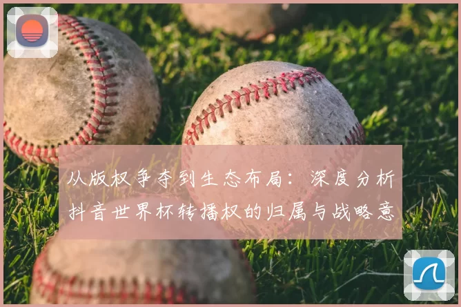 从版权争夺到生态布局:深度分析抖音世界杯转播权的归属与战略意义