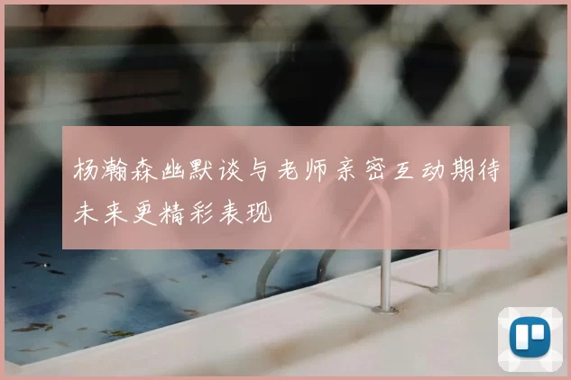 杨瀚森幽默谈与老师亲密互动期待未来更精彩表现