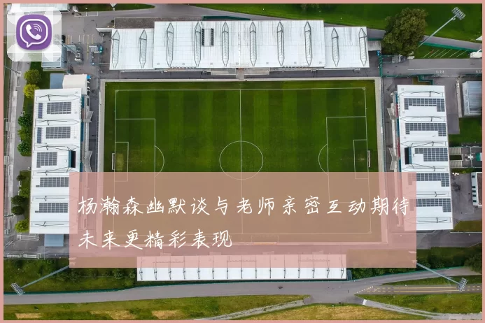 杨瀚森幽默谈与老师亲密互动期待未来更精彩表现