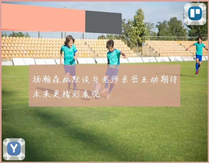 杨瀚森幽默谈与老师亲密互动期待未来更精彩表现