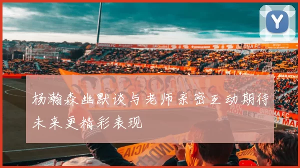杨瀚森幽默谈与老师亲密互动期待未来更精彩表现