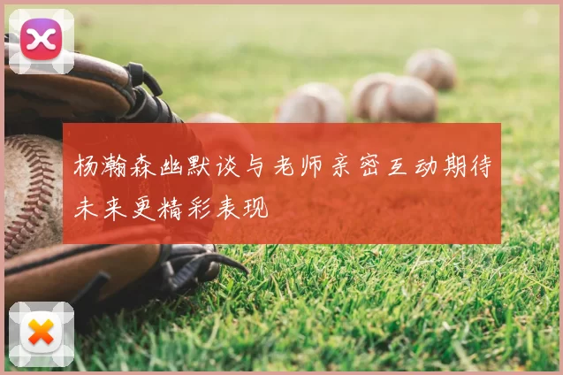 杨瀚森幽默谈与老师亲密互动期待未来更精彩表现