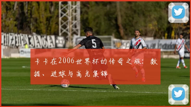 卡卡在2006世界杯的传奇之旅：数据、进球与高光集锦
