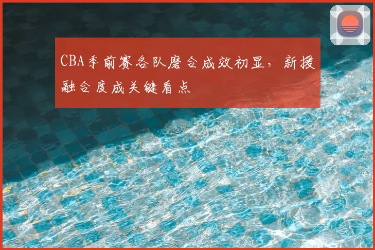 CBA季前赛各队磨合成效初显，新援融合度成关键看点