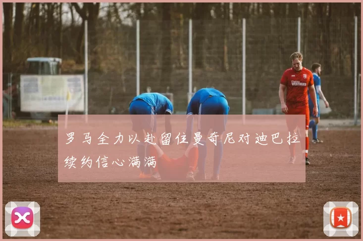罗马全力以赴留住曼奇尼对迪巴拉续约信心满满