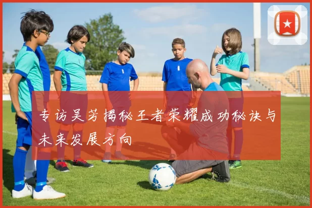 专访吴芳揭秘王者荣耀成功秘诀与未来发展方向