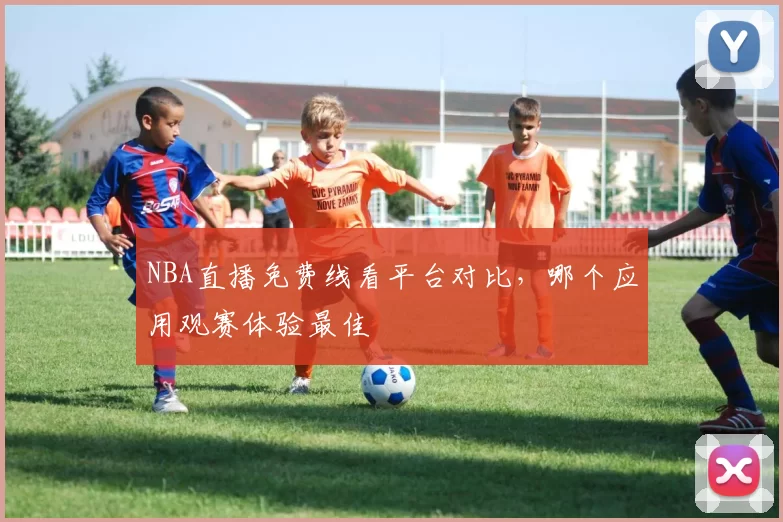 NBA直播免费线看平台对比,哪个应用观赛体验最佳