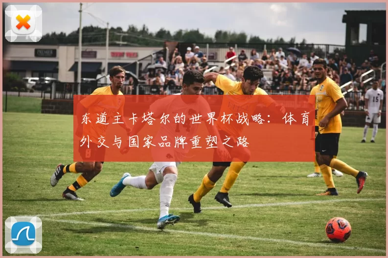 东道主卡塔尔的世界杯战略:体育外交与国家品牌重塑之路