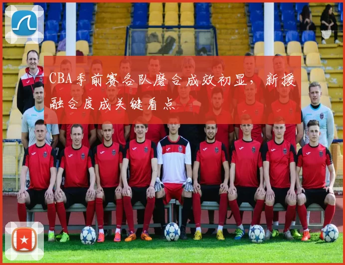 CBA季前赛各队磨合成效初显，新援融合度成关键看点