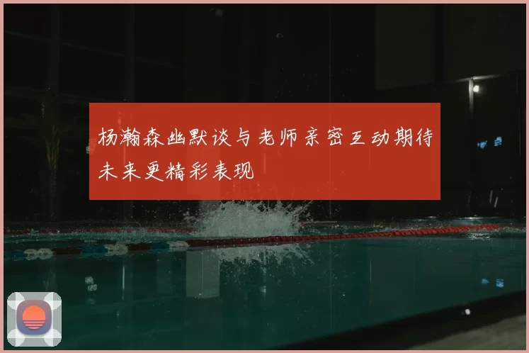 杨瀚森幽默谈与老师亲密互动期待未来更精彩表现