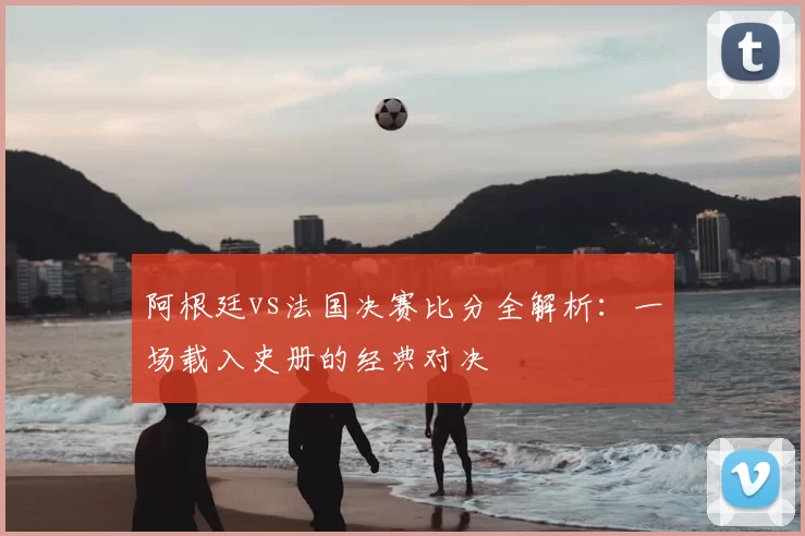 阿根廷vs法国决赛比分全解析:一场载入史册的经典对决
