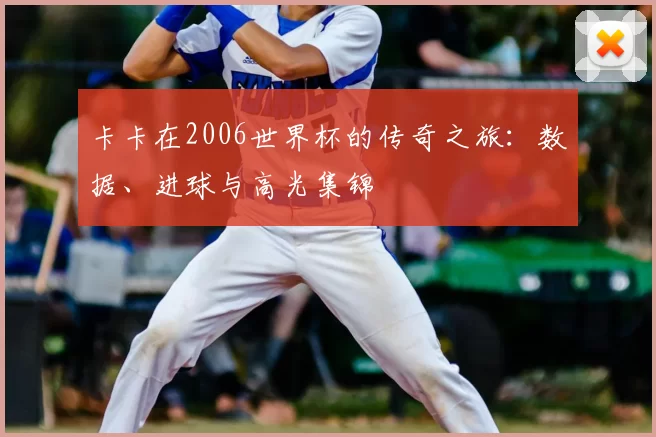 卡卡在2006世界杯的传奇之旅:数据、进球与高光集锦