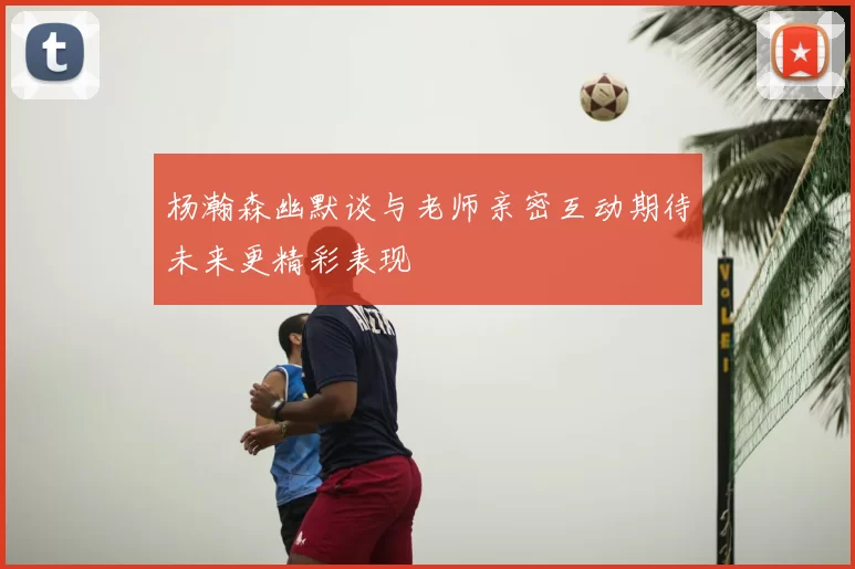 杨瀚森幽默谈与老师亲密互动期待未来更精彩表现