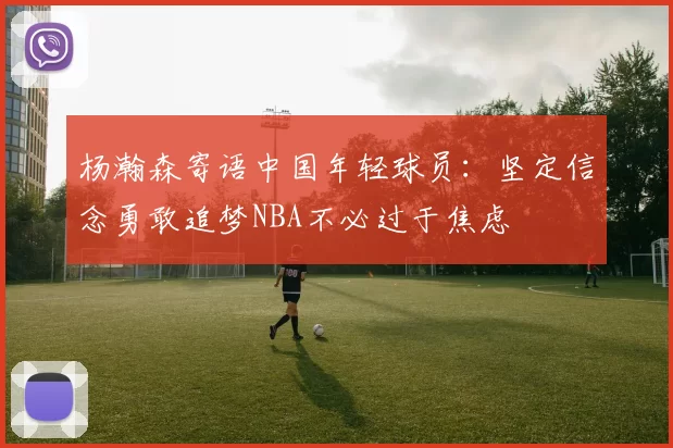 杨瀚森寄语中国年轻球员:坚定信念勇敢追梦NBA不必过于焦虑