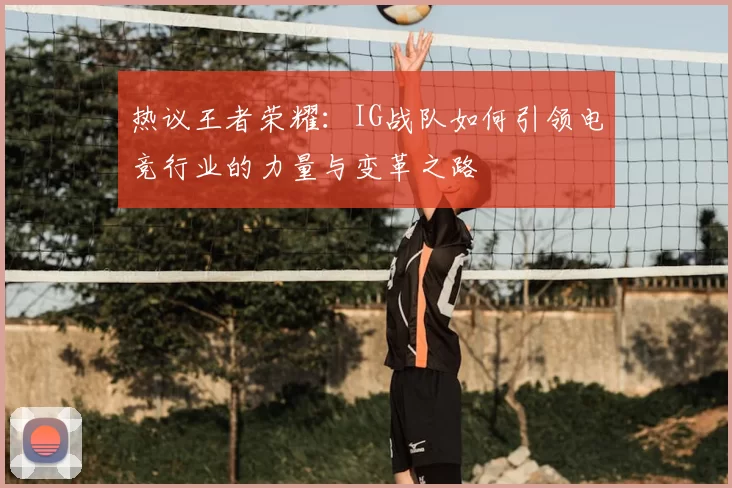 热议王者荣耀:IG战队如何引领电竞行业的力量与变革之路