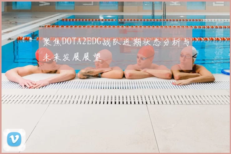 聚焦DOTA2EDG战队近期状态分析与未来发展展望