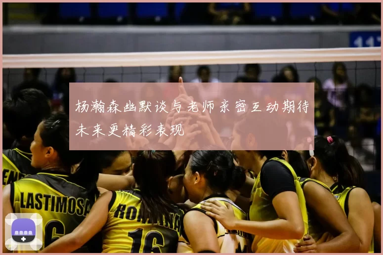 杨瀚森幽默谈与老师亲密互动期待未来更精彩表现