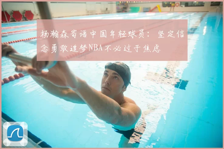 杨瀚森寄语中国年轻球员：坚定信念勇敢追梦NBA不必过于焦虑