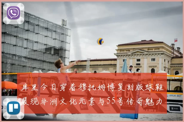 库里今日穿着穆托姆博复刻版球鞋展现非洲文化元素与55号传奇魅力
