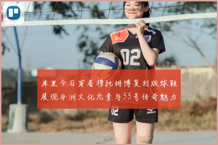 库里今日穿着穆托姆博复刻版球鞋展现非洲文化元素与55号传奇魅力