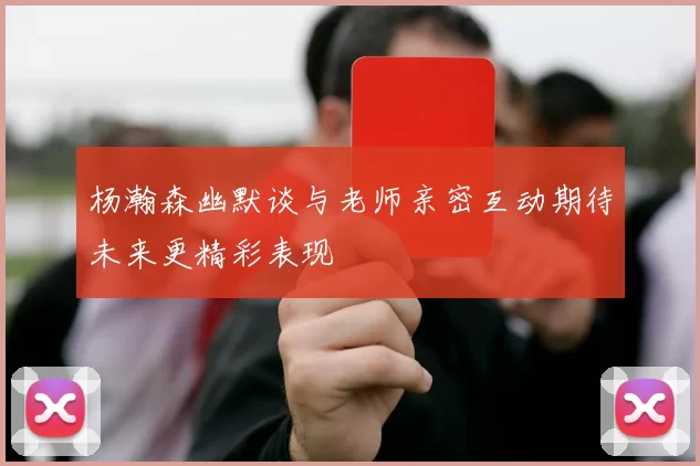 杨瀚森幽默谈与老师亲密互动期待未来更精彩表现