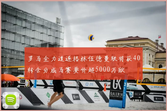 罗马全力追逐格林伍德曼联将获40转会分成马赛要价超5000万欧
